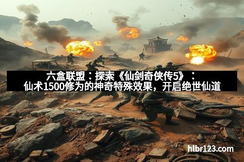 六盒联盟:探索《仙剑奇侠传5》:仙术1500修为的神奇特殊效果,开启绝世仙道