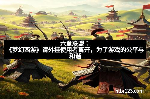 六盒联盟:《梦幻西游》请外挂使用者离开,为了游戏的公平与和谐